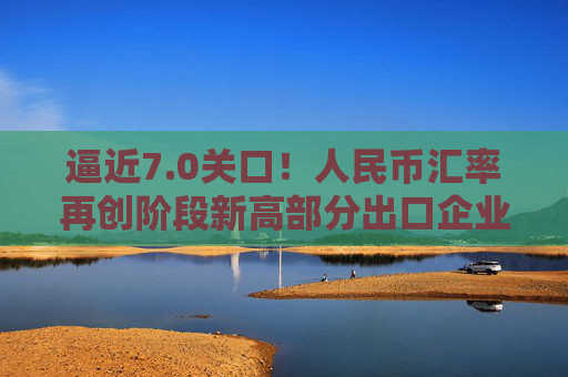 逼近7.0关口！人民币汇率再创阶段新高部分出口企业已经开始行动️  第1张