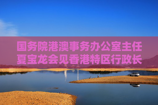 国务院港澳事务办公室主任夏宝龙会见香港特区行政长官李家超