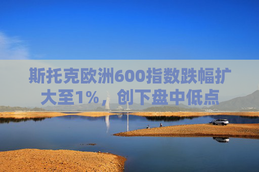 斯托克欧洲600指数跌幅扩大至1%，创下盘中低点