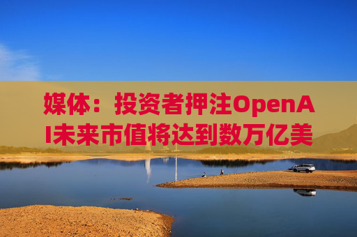 媒体：投资者押注OpenAI未来市值将达到数万亿美元  第1张