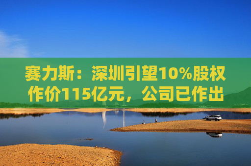 赛力斯：深圳引望10%股权作价115亿元，公司已作出充足稳健的筹资安排