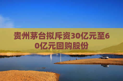 贵州茅台拟斥资30亿元至60亿元回购股份