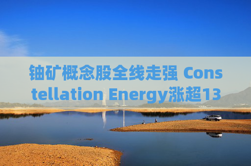 铀矿概念股全线走强 Constellation Energy涨超13%  第1张