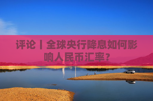 评论丨全球央行降息如何影响人民币汇率？  第1张