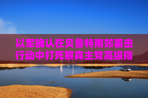 以军确认在贝鲁特南郊袭击行动中打死黎真主党高级指挥官  第1张