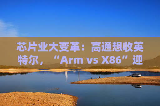 芯片业大变革：高通想收英特尔，“Arm vs X86”迎来大结局？  第1张