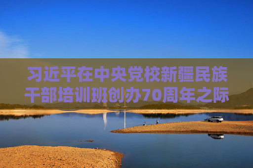 习近平在中央党校新疆民族干部培训班创办70周年之际作出重要指示  第1张