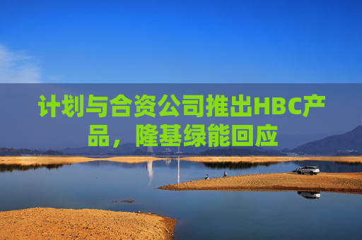 计划与合资公司推出HBC产品，隆基绿能回应  第1张