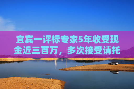 宜宾一评标专家5年收受现金近三百万，多次接受请托为指定企业评高分  第1张