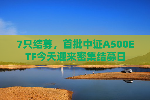 7只结募，首批中证A500ETF今天迎来密集结募日  第1张