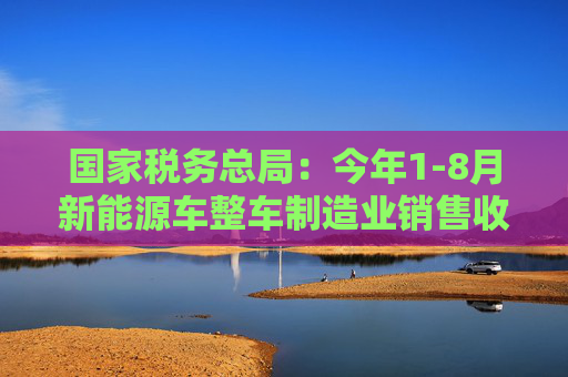 国家税务总局：今年1-8月新能源车整车制造业销售收入同比增长33.6%  第1张