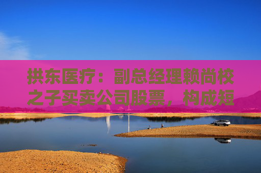 拱东医疗：副总经理赖尚校之子买卖公司股票，构成短线交易  第1张