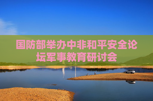 国防部举办中非和平安全论坛军事教育研讨会