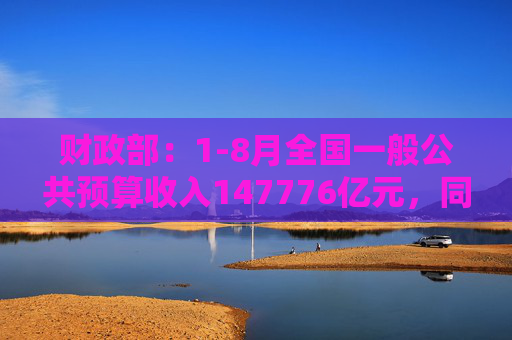 财政部：1-8月全国一般公共预算收入147776亿元，同比下降2.6%