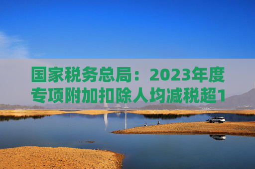 国家税务总局：2023年度专项附加扣除人均减税超1000元