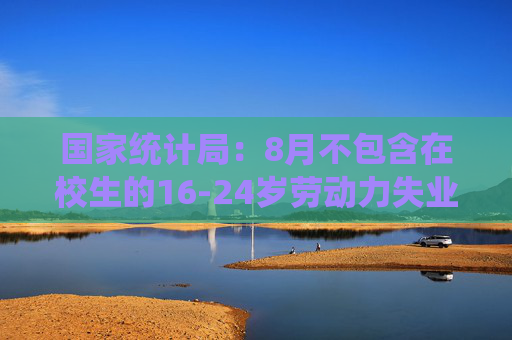 国家统计局：8月不包含在校生的16-24岁劳动力失业率18.8%