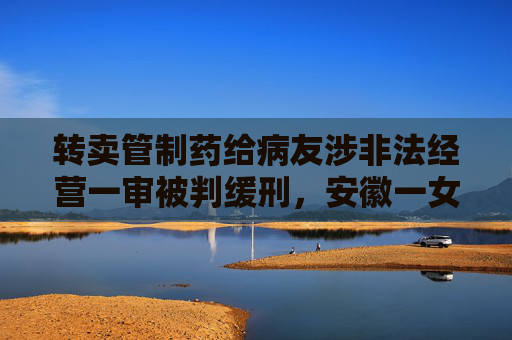 转卖管制药给病友涉非法经营一审被判缓刑，安徽一女子提起上诉  第1张