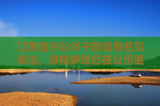 江苏宜兴公示干部曾用名引关注，苏南多地已在公示里标注该信息  第1张