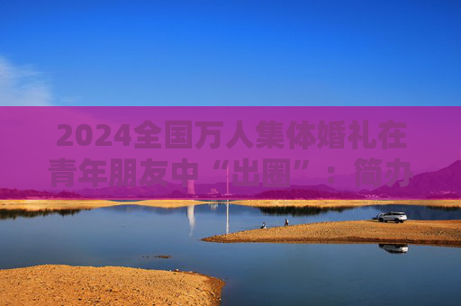 2024全国万人集体婚礼在青年朋友中“出圈”：简办新办反对高价彩礼  第1张