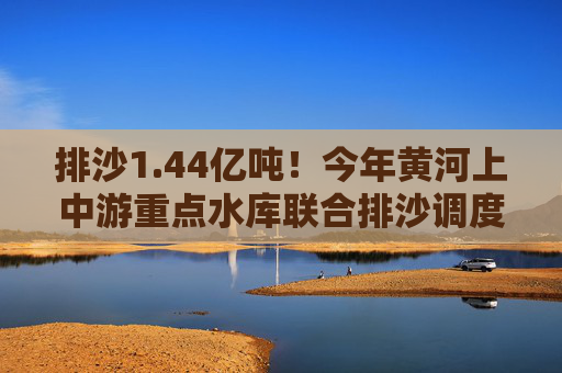 排沙1.44亿吨！今年黄河上中游重点水库联合排沙调度结束