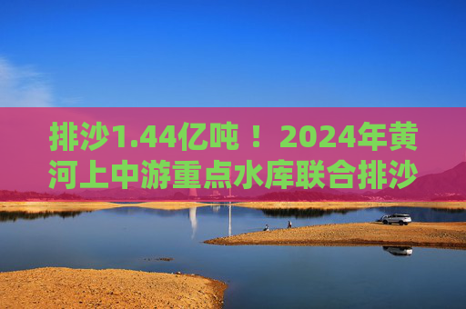 排沙1.44亿吨 ！2024年黄河上中游重点水库联合排沙调度结束