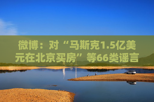 微博：对“马斯克1.5亿美元在北京买房”等66类谣言予以辟除，相关谣言最早发布账号予以关闭  第1张