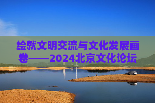 绘就文明交流与文化发展画卷——2024北京文化论坛闭幕  第1张