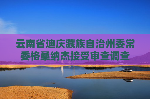 云南省迪庆藏族自治州委常委格桑纳杰接受审查调查