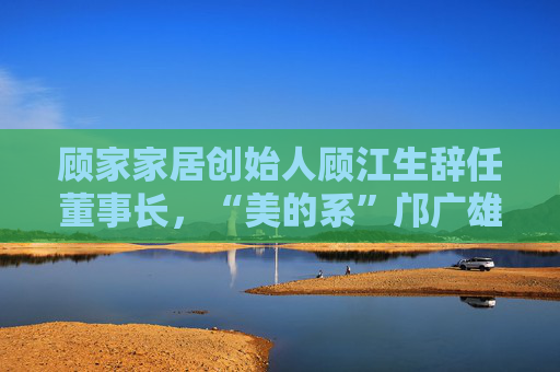 顾家家居创始人顾江生辞任董事长，“美的系”邝广雄接任，股票激励计划同日公告  第1张