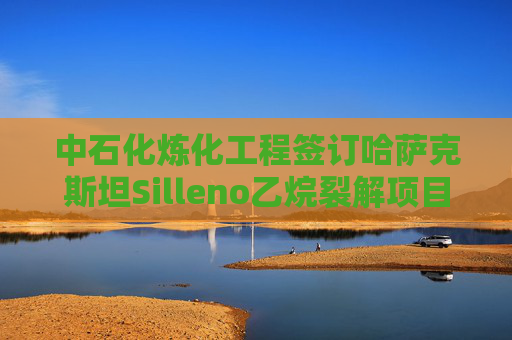 中石化炼化工程签订哈萨克斯坦Silleno乙烷裂解项目EPC合同