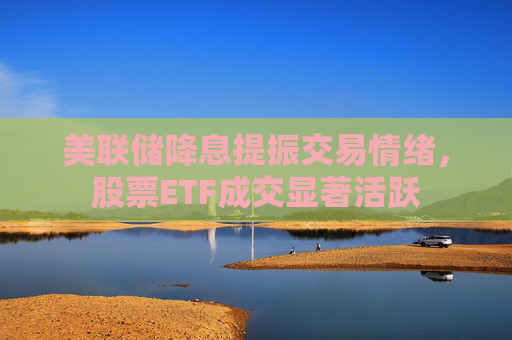 美联储降息提振交易情绪，股票ETF成交显著活跃