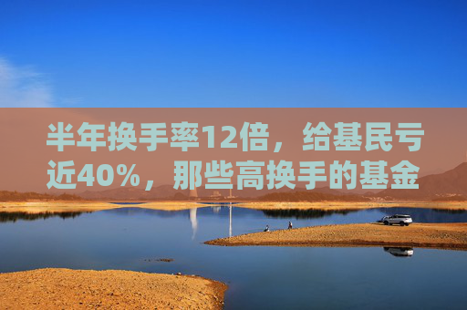 半年换手率12倍，给基民亏近40%，那些高换手的基金为何亏的多？