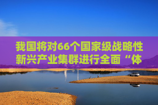 我国将对66个国家级战略性新兴产业集群进行全面“体检”和“画像”