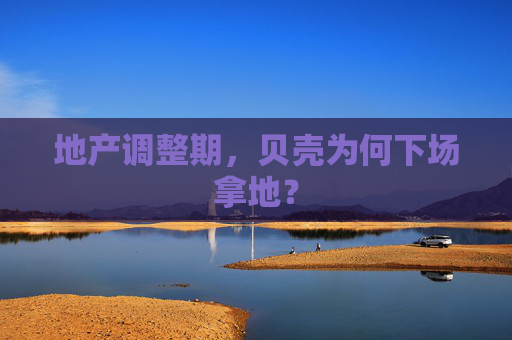 地产调整期，贝壳为何下场拿地？  第1张