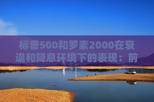 标普500和罗素2000在衰退和降息环境下的表现：前者略好些