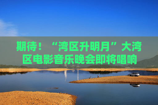 期待！“湾区升明月”大湾区电影音乐晚会即将唱响  第1张