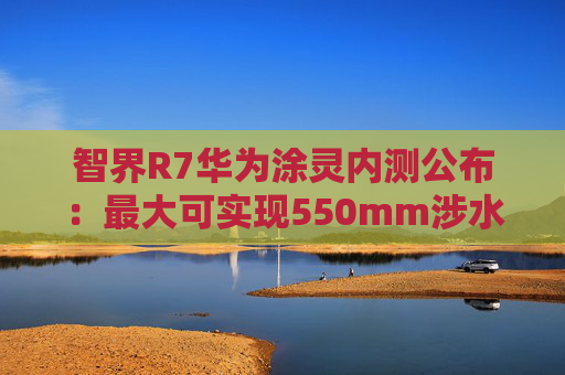 智界R7华为涂灵内测公布：最大可实现550mm涉水深度