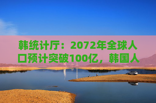 韩统计厅：2072年全球人口预计突破100亿，韩国人口将锐减三成至3600万