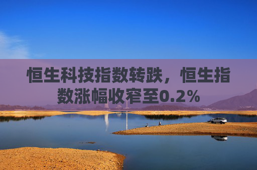 恒生科技指数转跌，恒生指数涨幅收窄至0.2%