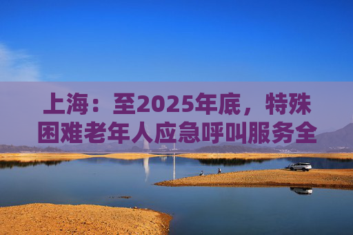 上海：至2025年底，特殊困难老年人应急呼叫服务全覆盖  第1张