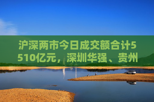 沪深两市今日成交额合计5510亿元，深圳华强、贵州茅台成交额居首  第1张