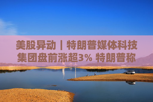 美股异动｜特朗普媒体科技集团盘前涨超3% 特朗普称不打算出售持股  第1张