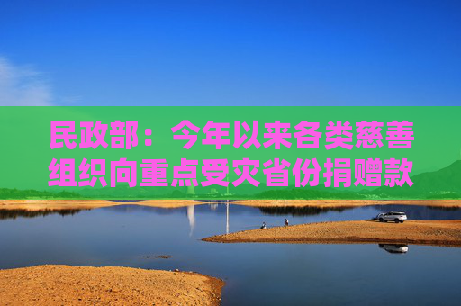 民政部：今年以来各类慈善组织向重点受灾省份捐赠款物近30亿元  第1张