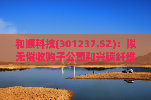 和顺科技(301237.SZ)：拟无偿收购子公司和兴碳纤维6.50%股权  第1张