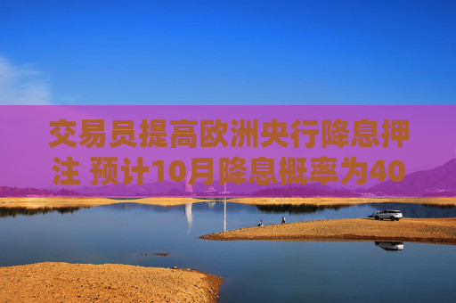 交易员提高欧洲央行降息押注 预计10月降息概率为40%