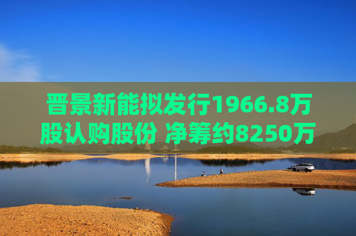 晋景新能拟发行1966.8万股认购股份 净筹约8250万港元