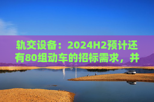 轨交设备：2024H2预计还有80组动车的招标需求，并可能在2024Q4招标一次高级修  第1张