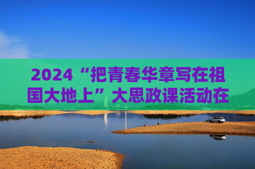 2024“把青春华章写在祖国大地上”大思政课活动在南开大学举行