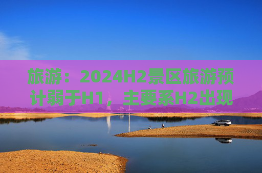 旅游：2024H2景区旅游预计弱于H1，主要系H2出现了一些外生干扰  第1张