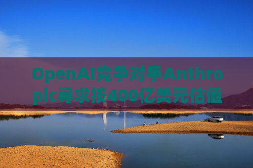 OpenAI竞争对手Anthropic寻求按400亿美元估值融资